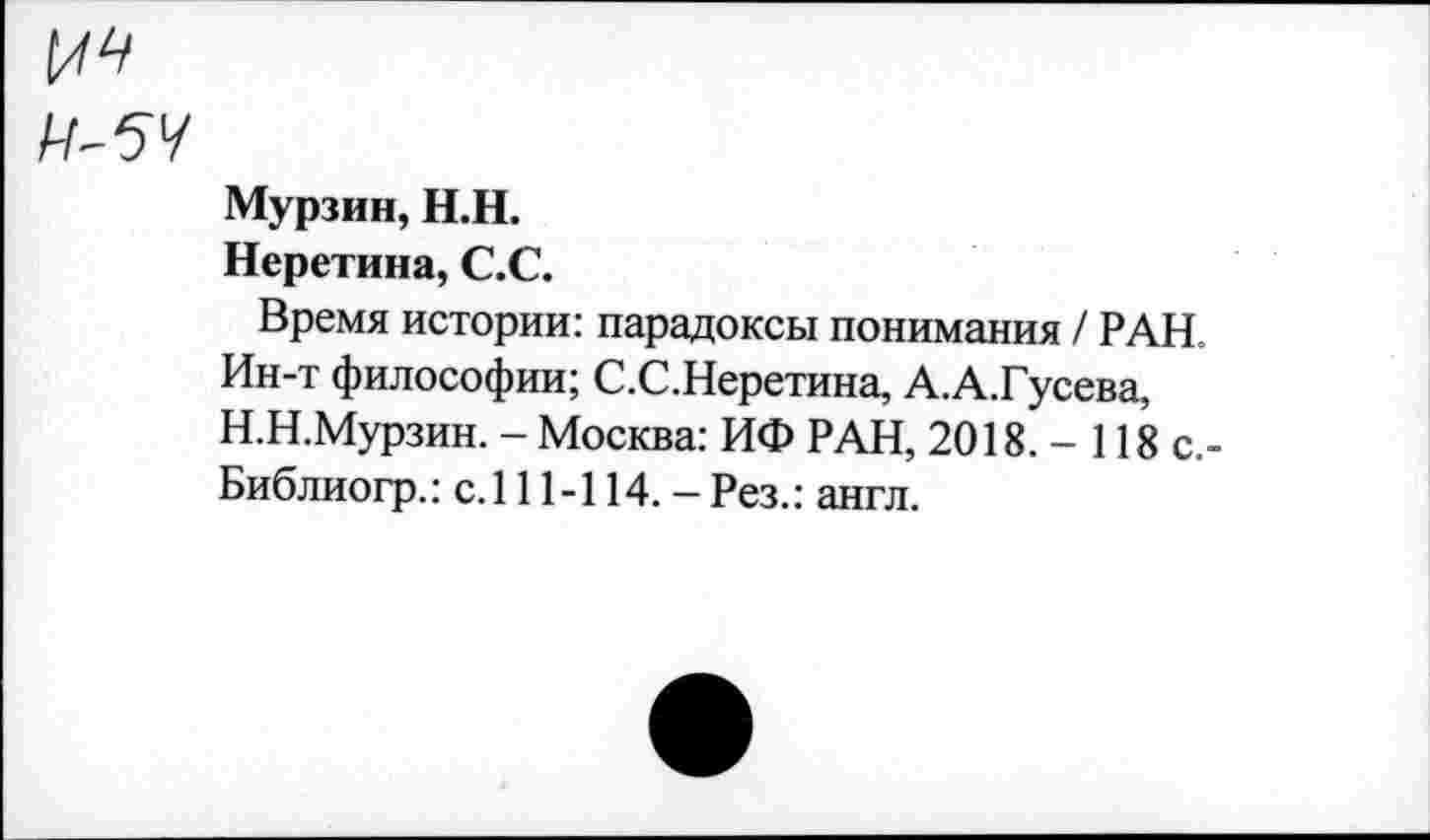 ﻿
Мурзин, Н.Н.
Неретина, С.С.
Время истории: парадоксы понимания / РАН. Ин-т философии; С.С.Неретина, А.А.Гусева, Н.Н.Мурзин. - Москва: ИФ РАН, 2018. - 118 с.-Библиогр.: с. 111-114. — Рез.: англ.